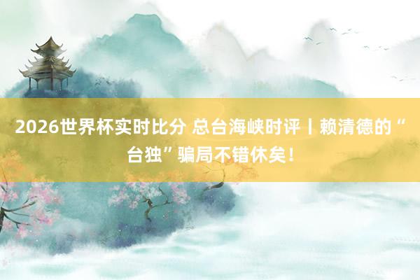 2026世界杯实时比分 总台海峡时评丨赖清德的“台独”骗局不错休矣！