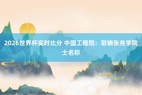 2026世界杯实时比分 中国工程院：取销张尧学院士名称