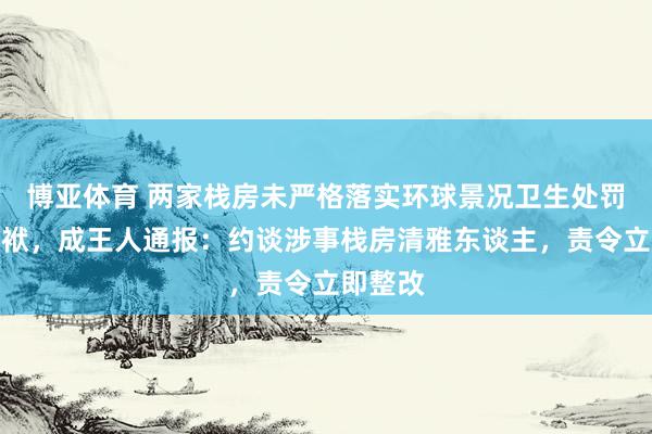 博亚体育 两家栈房未严格落实环球景况卫生处罚主体包袱，成王人通报：约谈涉事栈房清雅东谈主，责令立即整改