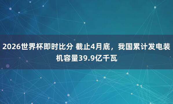2026世界杯即时比分 截止4月底，我国累计发电装机容量39.9亿千瓦