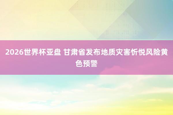2026世界杯亚盘 甘肃省发布地质灾害忻悦风险黄色预警
