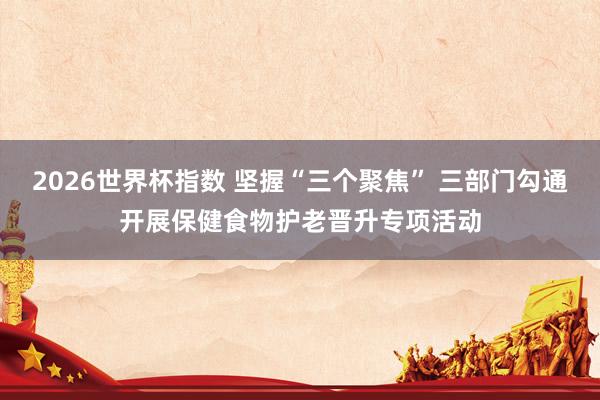 2026世界杯指数 坚握“三个聚焦” 三部门勾通开展保健食物护老晋升专项活动