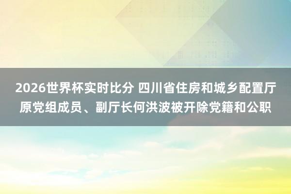 2026世界杯实时比分 四川省住房和城乡配置厅原党组成员、副厅长何洪波被开除党籍和公职
