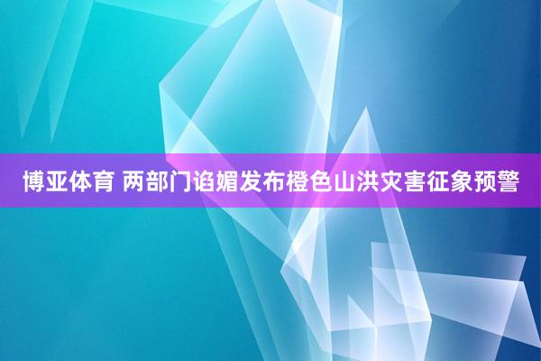 博亚体育 两部门谄媚发布橙色山洪灾害征象预警