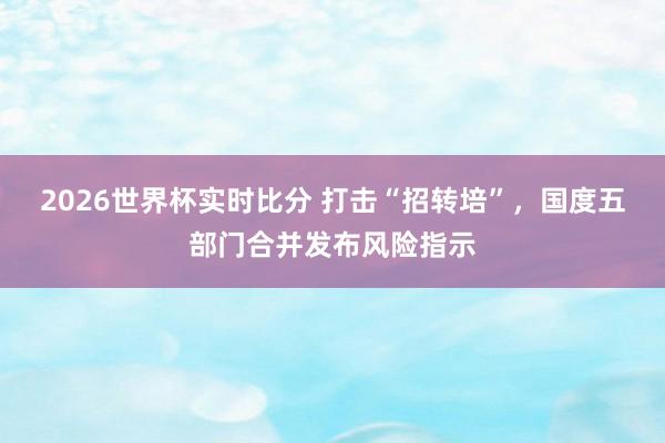 2026世界杯实时比分 打击“招转培”，国度五部门合并发布风险指示