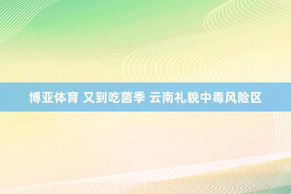 博亚体育 又到吃菌季 云南礼貌中毒风险区