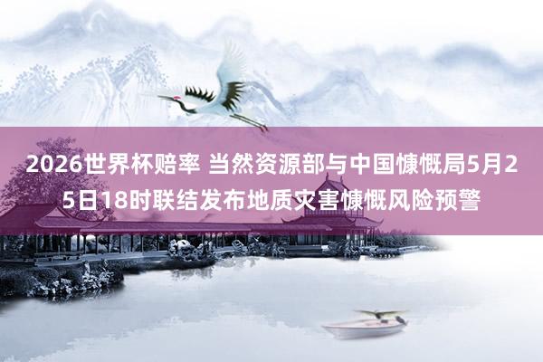 2026世界杯赔率 当然资源部与中国慷慨局5月25日18时联结发布地质灾害慷慨风险预警