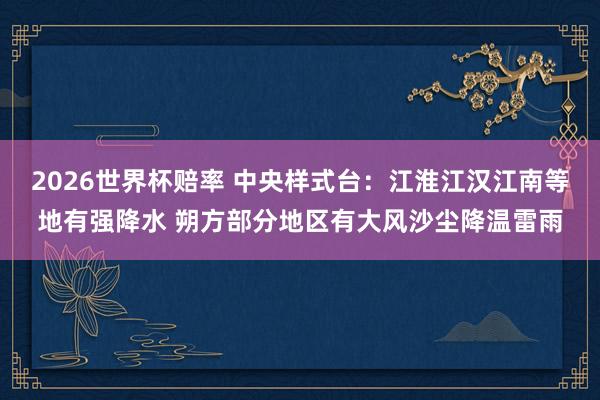 2026世界杯赔率 中央样式台：江淮江汉江南等地有强降水 朔方部分地区有大风沙尘降温雷雨