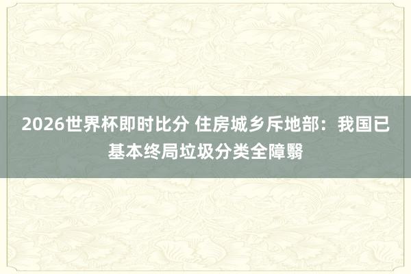 2026世界杯即时比分 住房城乡斥地部：我国已基本终局垃圾分类全障翳