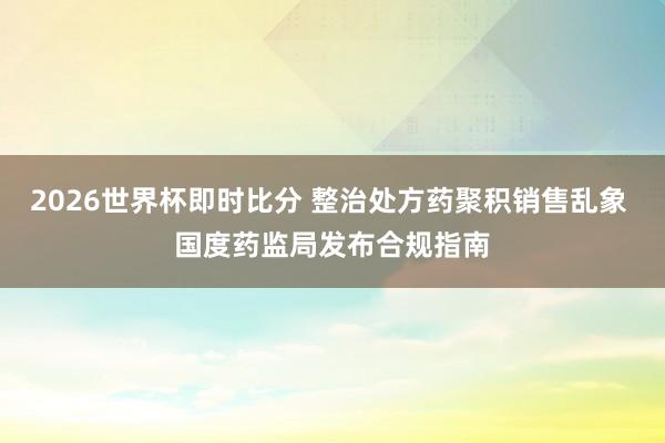 2026世界杯即时比分 整治处方药聚积销售乱象 国度药监局发布合规指南