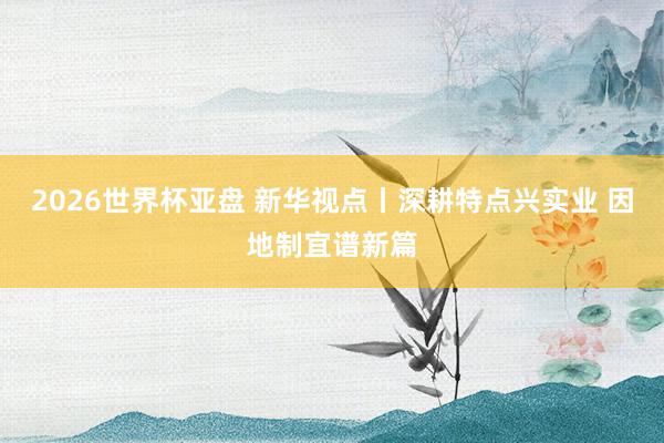 2026世界杯亚盘 新华视点丨深耕特点兴实业 因地制宜谱新篇