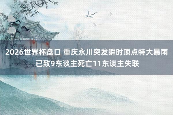2026世界杯盘口 重庆永川突发瞬时顶点特大暴雨 已致9东谈主死亡11东谈主失联