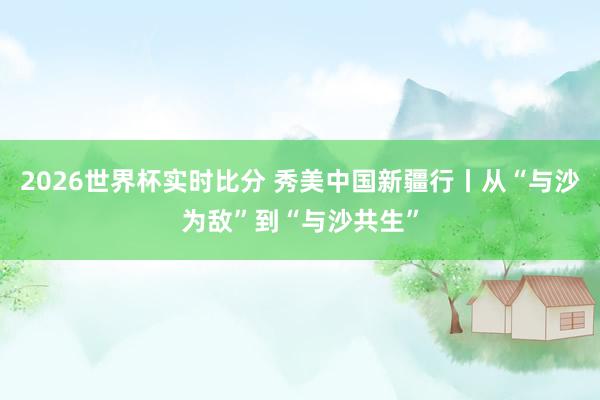2026世界杯实时比分 秀美中国新疆行丨从“与沙为敌”到“与沙共生”