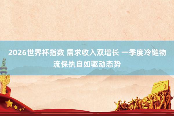 2026世界杯指数 需求收入双增长 一季度冷链物流保执自如驱动态势