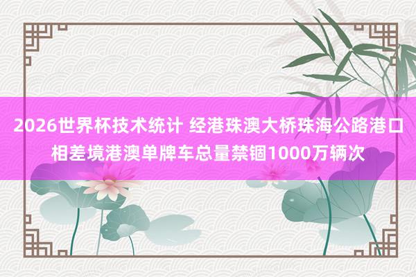 2026世界杯技术统计 经港珠澳大桥珠海公路港口相差境港澳单牌车总量禁锢1000万辆次