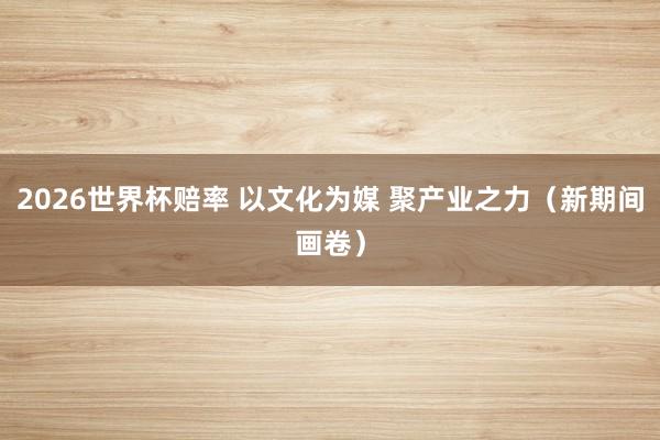 2026世界杯赔率 以文化为媒 聚产业之力（新期间画卷）
