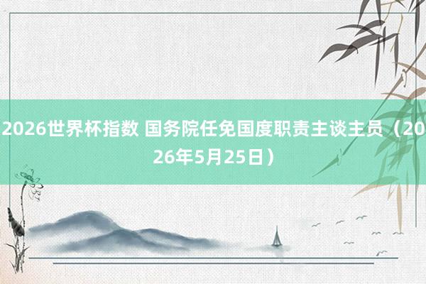 2026世界杯指数 国务院任免国度职责主谈主员（2026年5月25日）