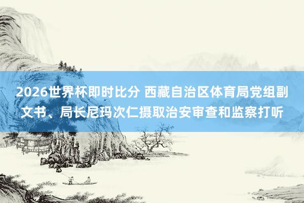 2026世界杯即时比分 西藏自治区体育局党组副文书、局长尼玛次仁摄取治安审查和监察打听