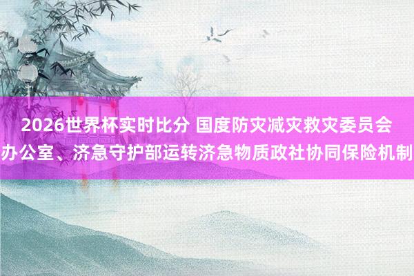 2026世界杯实时比分 国度防灾减灾救灾委员会办公室、济急守护部运转济急物质政社协同保险机制