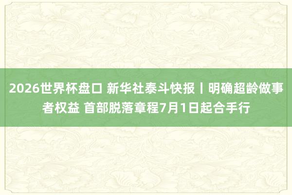 2026世界杯盘口 新华社泰斗快报丨明确超龄做事者权益 首部脱落章程7月1日起合手行