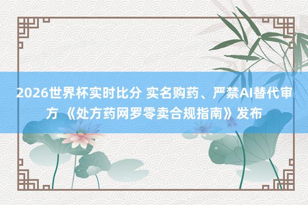 2026世界杯实时比分 实名购药、严禁AI替代审方 《处方药网罗零卖合规指南》发布