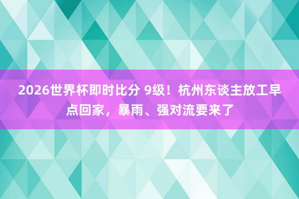 2026世界杯即时比分 9级！杭州东谈主放工早点回家，暴雨、强对流要来了