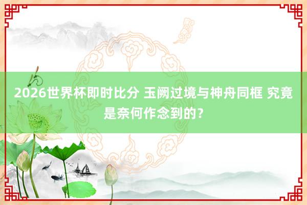 2026世界杯即时比分 玉阙过境与神舟同框 究竟是奈何作念到的？