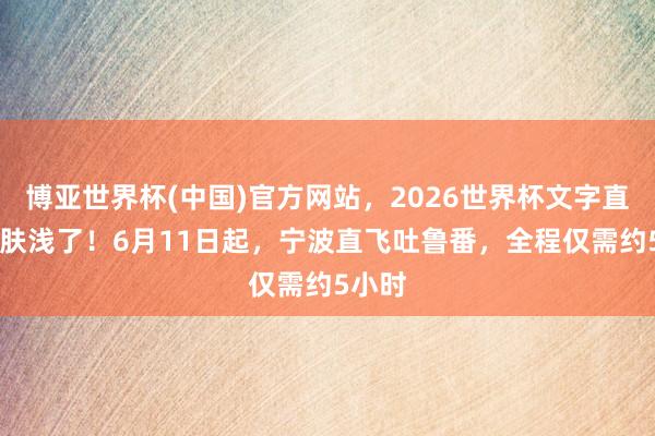 博亚世界杯(中国)官方网站，2026世界杯文字直播 太肤浅了！6月11日起，宁波直飞吐鲁番，全程仅需约5小时