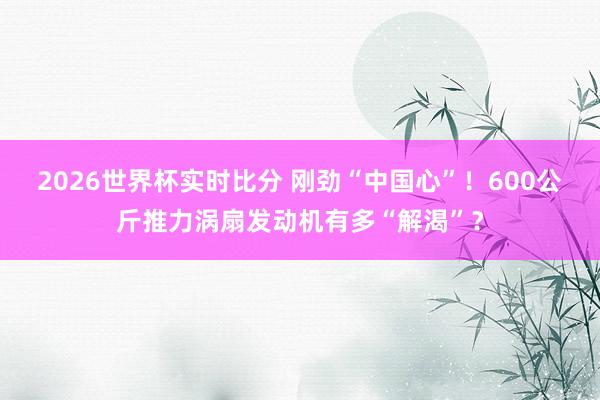 2026世界杯实时比分 刚劲“中国心”！600公斤推力涡扇发动机有多“解渴”？