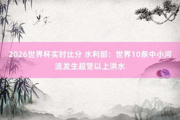 2026世界杯实时比分 水利部：世界10条中小河流发生超警以上洪水