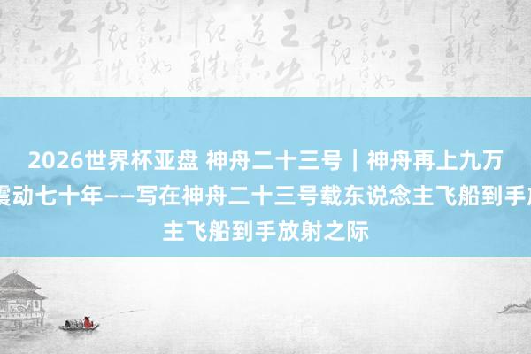 2026世界杯亚盘 神舟二十三号｜神舟再上九万里 风雷震动七十年——写在神舟二十三号载东说念主飞船到手放射之际