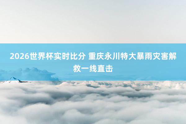 2026世界杯实时比分 重庆永川特大暴雨灾害解救一线直击