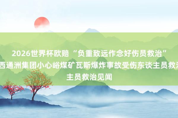 2026世界杯欧赔 “负重致远作念好伤员救治”——山西通洲集团小心峪煤矿瓦斯爆炸事故受伤东谈主员救治见闻