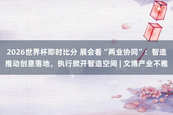 2026世界杯即时比分 展会看“两业协同”：智造推动创意落地，执行掀开智造空间 | 文博产业不雅