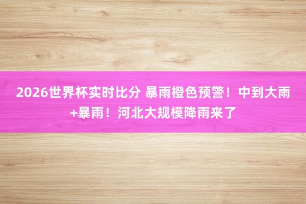 2026世界杯实时比分 暴雨橙色预警！中到大雨+暴雨！河北大规模降雨来了