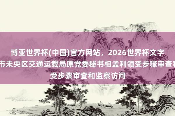 博亚世界杯(中国)官方网站，2026世界杯文字直播 西安市未央区交通运载局原党委秘书相孟利领受步骤审查和监察访问