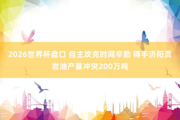 2026世界杯盘口 自主攻克时间辛勤 得手济阳页岩油产量冲突200万吨