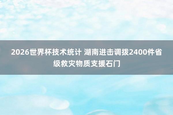 2026世界杯技术统计 湖南进击调拨2400件省级救灾物质支援石门