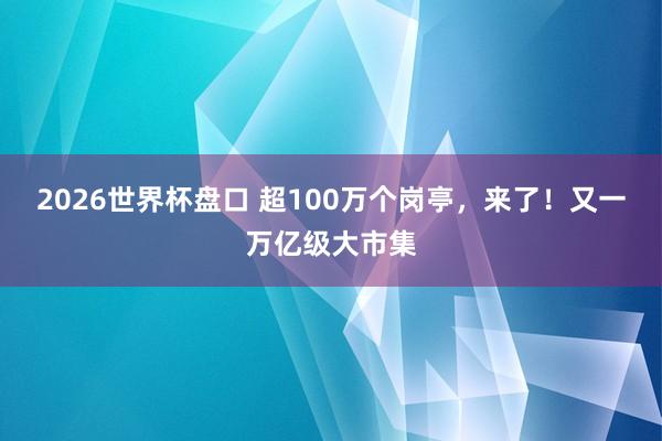 2026世界杯盘口 超100万个岗亭，来了！又一万亿级大市集