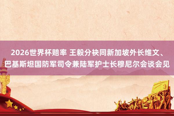 2026世界杯赔率 王毅分袂同新加坡外长维文、巴基斯坦国防军司令兼陆军护士长穆尼尔会谈会见