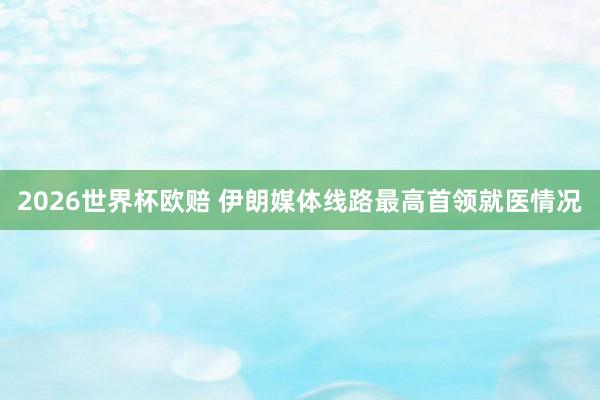 2026世界杯欧赔 伊朗媒体线路最高首领就医情况