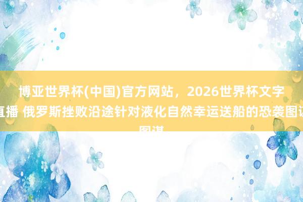 博亚世界杯(中国)官方网站，2026世界杯文字直播 俄罗斯挫败沿途针对液化自然幸运送船的恐袭图谋
