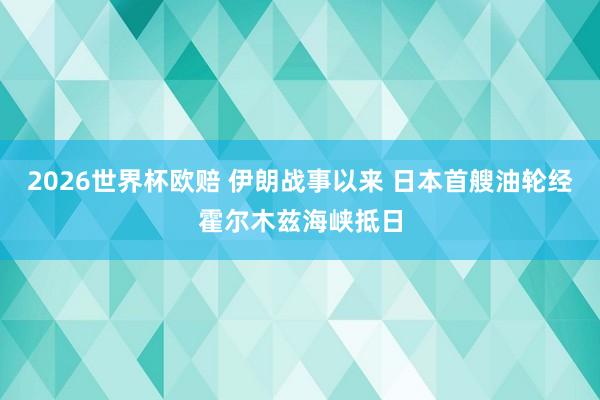 2026世界杯欧赔 伊朗战事以来 日本首艘油轮经霍尔木兹海峡抵日