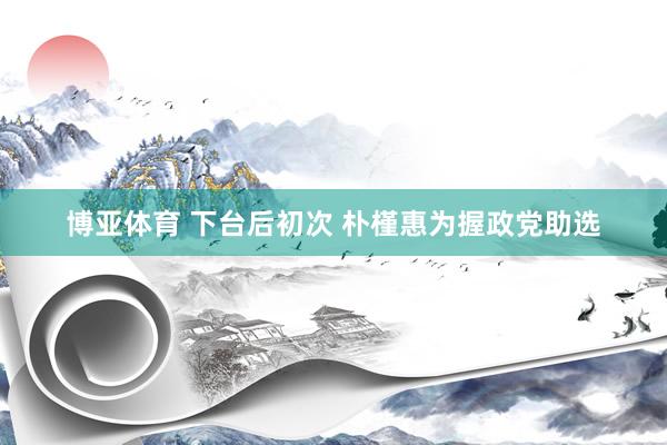 博亚体育 下台后初次 朴槿惠为握政党助选