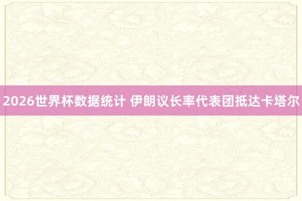 2026世界杯数据统计 伊朗议长率代表团抵达卡塔尔