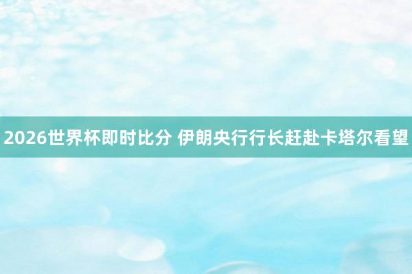 2026世界杯即时比分 伊朗央行行长赶赴卡塔尔看望