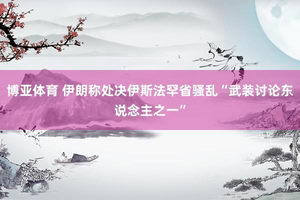 博亚体育 伊朗称处决伊斯法罕省骚乱“武装讨论东说念主之一”