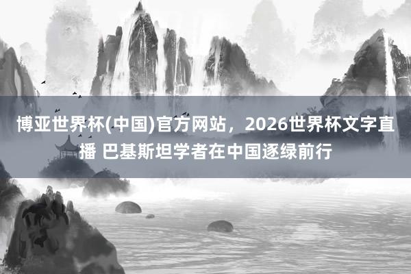 博亚世界杯(中国)官方网站，2026世界杯文字直播 巴基斯坦学者在中国逐绿前行