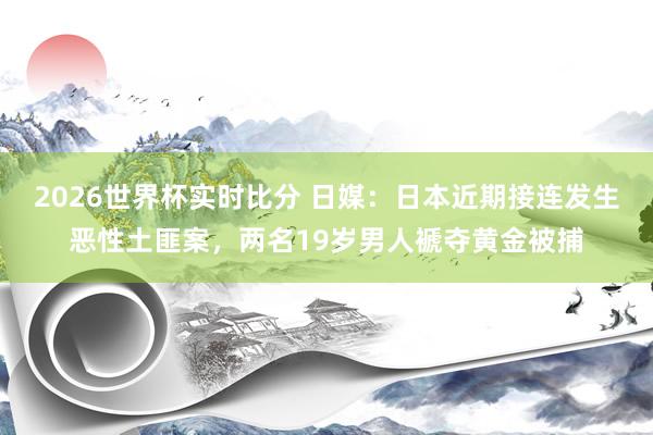 2026世界杯实时比分 日媒：日本近期接连发生恶性土匪案，两名19岁男人褫夺黄金被捕