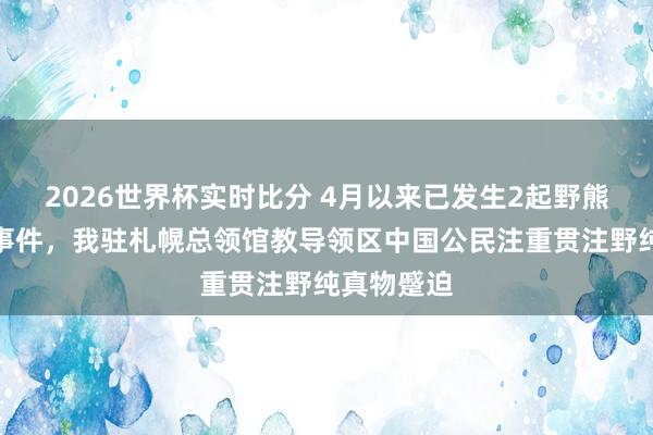 2026世界杯实时比分 4月以来已发生2起野熊蹙迫致死事件，我驻札幌总领馆教导领区中国公民注重贯注野纯真物蹙迫